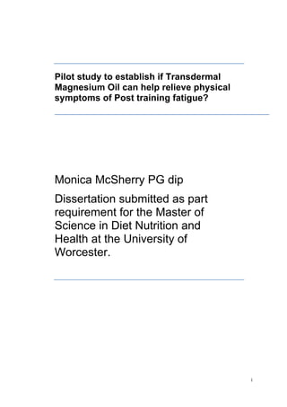  
	
  
i	
  
Pilot study to establish if Transdermal
Magnesium Oil can help relieve physical
symptoms of Post training fatigue?
Monica McSherry PG dip
Dissertation submitted as part
requirement for the Master of
Science in Diet Nutrition and
Health at the University of
Worcester.
 