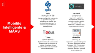 Mobilité
Intelligente &
MAAS
4
8
Split
Washington DC (US)
Partage intelligent de navettes via
un algorithme temps réel
propriétaire de routage. Split
connecte instantanément les
personnes voyageant dans la
même direction.
Optymod
Lyon (France)
La première application
mobile dans le monde qui
utilise des données de trafic
en temps réel et des
prédictions à une heure pour
la planification de mobilité.
T.ebus
Helsinki (Finland)
Expérimentation de l’utilisation de
bus électriques en conditions de
trafic et climatiques réelles.
En collaboration avec le centre de
recherché national VTT.
GoMobile
Nassau (US)
La première application de gestion
de tickets de transport mobile
lancée aux USA. L’infrastructure
permet de gérer le paiement,
l’émission de tickets, le service
consommateur, etc.
 