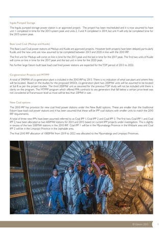 Ingula Pumped Storage 
The Ingula pumped storage power station is an approved project. The project has been rescheduled and it is now assumed to have 
unit 1 completed in time for the 2013 system peak and units 2, 3 and 4 completed in 2014, but unit 4 will only be completed time for 
the 2015 system peak. 
Base Load Coal (Medupi and Kusile) 
The Base Load Coal power stations at Medupi and Kusile are approved projects. However both projects have been delayed, particularly 
Kusile, and the new units are now assumed to be completed between 2013 and 2020 in line with the 2010 IRP. 
The first unit for Medupi will come on line in time for the 2013 peak and the last in time for the 2017 peak. The first two units of Kusile 
will come on line in time for the 2017 peak and the last unit in time for the 2020 peak. 
No further large Eskom built base load coal fired power stations are expected for the TDP period of 2013 to 2022. 
Co-generation Projects and MTPPP 
A total of 390MW of co-generation plant is included in the 2010 IRP by 2013. There is no indication of what size plant and where they 
will be located. Based on the studies for the proposed SASOL co-generation plant two 200MW units will be assumed to be located 
at Sol B as per the project studies. The third 200MW unit as assumed for the previous TDP study will not be included until there is 
clarity on the program. The MTPPP program which offered PPA contracts to any generators that fall below a certain price level was 
not considered at Transmission level as most will be less than 20MW in size. 
New Coal options 
The 2010 IRP has provision for new coal fired power stations under the New Build options. These are smaller than the traditional 
Eskom base load coal power stations and it has been assumed that these will be IPP coal stations with smaller units to match the 2010 
IRP requirements. 
A total of three new IPPs have been assumed, referred to as Coal IPP 1, Coal IPP 2 and Coal IPP 3. The first two, Coal IPP 1 and Coal 
IPP 2, have been allocated as two 600MW stations for 2014 and 2015 based on current IPP projects under investigation. This is slightly 
in excess of the two 500MW stations in the 2010 IRP. Coal IPP 1 will be in the Mpumalanga Province in the Witbank area and Coal 
IPP 2 will be in the Limpopo Province in the Lephalale area. 
The final 2010 IRP allocation of 1000MW from 2019 to 2022 was allocated to the Mpumalanga and Limpopo Provinces. 
© Eskom 2013 4 
 
