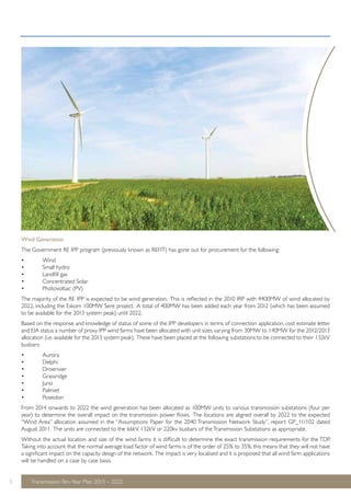 Wind Generation 
The Government RE IPP program (previously known as REFIT) has gone out for procurement for the following: 
• Wind 
• Small hydro 
• Landfill gas 
• Concentrated Solar 
• Photovoltaic (PV) 
The majority of the RE IPP is expected to be wind generation. This is reflected in the 2010 IRP with 4400MW of wind allocated by 
2022, including the Eskom 100MW Sere project. A total of 400MW has been added each year from 2012 (which has been assumed 
to be available for the 2013 system peak) until 2022. 
Based on the response and knowledge of status of some of the IPP developers in terms of connection application, cost estimate letter 
and EIA status a number of proxy IPP wind farms have been allocated with unit sizes varying from 30MW to 140MW for the 2012/2013 
allocation (i.e. available for the 2013 system peak). These have been placed at the following substations to be connected to their 132kV 
busbars: 
• Aurora 
• Delphi 
• Droerivier 
• Grassridge 
• Juno 
• Palmiet 
• Poseidon 
From 2014 onwards to 2022 the wind generation has been allocated as 100MW units to various transmission substations (four per 
year) to determine the overall impact on the transmission power flows. The locations are aligned overall by 2022 to the expected 
“Wind Area” allocation assumed in the “Assumptions Paper for the 2040 Transmission Network Study”, report GP_11/102 dated 
August 2011. The units are connected to the 66kV, 132kV or 220kv busbars of the Transmission Substations as appropriate. 
Without the actual location and size of the wind farms it is difficult to determine the exact transmission requirements for the TDP. 
Taking into account that the normal average load factor of wind farms is of the order of 25% to 35%, this means that they will not have 
a significant impact on the capacity design of the network. The impact is very localised and it is proposed that all wind farm applications 
will be handled on a case by case basis. 
5 Transmission Ten-Year Plan 2013 – 2022 
 