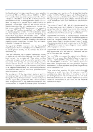 © Eskom 2013 12 
Significant lengths of new transmission lines are being added to 
the system: 3 700 km of 765kV and over 8 600 km of 400kV 
lines have either been approved or proposed over the 10-year 
TDP period. This addition is mainly due to the major network 
reinforcements required for the supply to the Cape and KwaZulu- 
Natal. The integration of the new Medupi Power Station in the 
developing Limpopo West Power Pool also requires significant 
lengths of transmission line as it is a long distance from the main 
load centres. Additional 765kV lines that were not required in 
the previous TDP have been brought back into this TDP (based 
on recent studies) to export this power to load centres. Lines 
that were required for local and backbone strengthening for 
Nuclear 1 (at Thyspunt) are not included in Table 5.1. The DC 
lines/system required for further generation developments in the 
Limpopo province are not included in the above table until further 
studies(currently in progress) are concluded. They are however 
included in the diagrams for illustration. 
The large length of 400kV transmission line is also the result of 
the development of a more meshed transmission 400kV network 
to provide greater reliability and thus improve the levels of 
network security. 
These new transmission lines form part of the long-term strategy 
to develop a main transmission backbone from which regional 
power corridors can be supported. These power corridors 
will connect generation pools to one another and to the major 
load centres in the country. This backbone and regional power 
corridor network structure will allow the increasing system 
demand to be supplied and the power from new power stations 
to be integrated more efficiently into the Transmission network 
and distributed where required, both under system-healthy and 
system-contingency conditions. 
The development of the transmission backbone and the 
associated regional power corridors were reviewed as part of the 
Strategic Grid Study which considered the potential development 
scenarios beyond the 10-year horizon of the TDP. The objective 
of this strategic study was to align the transmission network with 
the requirements of the generation future options and those of 
the growing and future load centres. This Strategic Grid Study has 
enabled the 10-Year TDP to be aligned with the future long-term 
development of the whole Eskom system. The new Strategic Grid 
Study (covering the period up to 2040) has not been concluded 
as yet, however, the work done internally has influenced this 
latest TDP. 
The addition of over 83 500 MVA of transformer capacity to 
the transmission system is an indication of the increase in load 
demand and in the firm capacity requirements of the customers. 
This figure also includes the transformation capacity required to 
integrate an assumed Renewable Energy Generation plan. 
Approximately 2 600 MVars of capacitive support are required 
to support areas of the network under contingency conditions to 
ensure that the required voltage levels are maintained. They also 
improve system efficiency by reducing network losses. A number 
of series compensation projects are also required on the 765kV 
and 400kV lines in order to improve the power transfer capability 
of the Cape power corridors. 
Approximately 9 200 MVars of reactors are a direct result of the 
long lengths of the 765kV and the 400kV transmission lines that 
will be constructed over this period. 
Two new SVCs are proposed for supporting the Northern 
Cape and the proposed Sishen-Saldanha Spoornet expansion, 
namely a +200/-100 MVAr SVC at Aries and a smaller one 
of +45/-100 MVars at Garona. Two additional SVCs have 
been added, owing to Wind and Solar generation Integration 
requirements. SVCs are required to manage the voltage variation 
on the Transmission Grid. 
Some projects have associated distribution projects to enable 
customers to benefit from them. For example, a new MTS 
substation may require distribution infrastructure to link it to 
the existing distribution network or to connect new bulk loads. 
Distribution infrastructure and individual feeder bays to connect 
distribution infrastructure or bulk loads are not individually 
included in this report. 
 