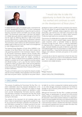 ©© EEsskkoomm 2200113 i 
A reliable electricity supply of acceptable quality is essential for the 
economic development of South Africa. It is also a prerequisite 
for socio-economic development, as it paves the way to access to 
education, improved nutrition and health care, and jobs, amongst 
others. The transmission system plays a vital role in the delivery 
of a reliable, high quality electricity supply throughout South Africa 
and the region, by delivering electricity in bulk to load centres 
and very large end-users. From there, the distribution networks 
owned by Eskom and municipalities deliver electricity to end-users. 
The transmission system needs to be well-maintained to deliver a 
reliable supply of electricity, and it also needs to be strengthened 
to meet changing customer needs. 
The National Energy Regulator of South Africa (NERSA) is the 
custodian of the South African Grid Code, which contains the 
rules governing investment in the transmission network. Eskom, 
as the licensed Transmission Network Service Provider, plans 
the network according to this Code, and subject to funding and 
other resource constraints, builds the network according to 
these plans. Where insufficient funds are available to develop the 
network, a consistent set of rules is applied to prioritise projects 
and allocate funding in such a way that the maximum benefit 
is gained for Eskom and South Africa, whilst ensuring alignment 
of this plan to the IRP 2010 country plan and fair and equitable 
access to the grid for Independent Power Producers (IPPs), as well 
as Eskom Generation. 
The plans are firstly focused on ensuring that the network complies 
with the minimum reliability criteria specified in the Grid Code for 
both loads and power stations. Secondly, the new power stations 
developed by Eskom and IPPs must be connected to the network. 
The first two phases of preferred bidders for the Department 
of Energy’s REFIT renewable energy programme (wind, solar 
photovoltaic, solar thermal, etc.) have been announced to help 
meet South Africa’s commitment to reduce carbon emissions. 
Thirdly, new loads need to be connected to the network. 
The provision of a reliable electricity supply, which will enable South 
Africa to meet its economic growth targets, requires significant 
capital investment, which is ultimately funded by electricity 
consumers through the tariff. There is a need for stakeholders 
to understand what is required to ensure a reliable and secure 
supply. Improved reliability and quality of electricity supply needs 
to be balanced against the cost of providing it, to create maximum 
value for South Africa. I hope that this document will assist in this 
dialogue, and I welcome comments and queries on the content 
and format. 
I would also like to take this opportunity to thank the team that 
has worked and continues to work on the development of these 
plans. It is a difficult and complex process, requiring extensive 
consultation and multiple iterations. 
Mongezi Ntsokolo 
GROUP EXECUTIVE (TRANSMISSION) 
The purpose of publishing the Transmission Ten-Year Plan is to 
inform stakeholders about the proposed developments in the 
Eskom transmission network. These plans are subject to change 
as and when better technical solutions are identified or when 
more accurate developmental information becomes available. 
The information contained in Transmission’s Ten-Year Plan should 
therefore not be used for any other purpose other than for 
sharing this information. 
The contents of this document do not constitute advice and 
Eskom makes no representations regarding the suitability of using 
for any purpose the information contained in this document. All 
such information is provided “as is” without warranty of any kind 
and is subject to change without notice. The entire risk arising 
from its use remains with the recipient. In no event shall Eskom 
be liable for any direct, consequential, incidental, special, punitive 
or any other damages whatsoever, including but not limited to 
damages for loss of business profits, business interruption or loss 
of business information. 
Although the Transmission Ten-Year Plan is updated periodically, 
Eskom makes no representation or warranty as to the accuracy, 
reliability, validity or completeness of the information contained in 
this document. Eskom does, however, endeavour to release plans 
based on the best available information at its disposal at all times to 
ensure that stakeholders are kept informed about developments 
in the transmission network. Therefore the information contained 
in this document represents the most up-to-date information that 
was available at the time it was released. 
> FOREWORD BY GROUP EXECUTIVE 
> DISCLAIMER 
“I would also like to take this 
opportunity to thank the team that 
has worked and continues to work 
on the development of these plans.” 
 