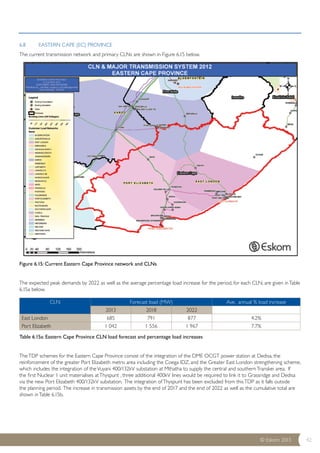 CLN Forecast load (MW) Ave. annual % load increase 
East London 685 791 877 4.2% 
Port Elizabeth 1 042 1 556 1 967 7.7% 
© Eskom 2013 42 
6.8 EASTERN CAPE (EC) PROVINCE 
The current transmission network and primary CLNs are shown in Figure 6.15 below. 
Figure 6.15: Current Eastern Cape Province network and CLNs 
The expected peak demands by 2022 as well as the average percentage load increase for the period, for each CLN, are given in Table 
6.15a below. 
2013 2018 2022 
Table 6.15a: Eastern Cape Province CLN load forecast and percentage load increases 
The TDP schemes for the Eastern Cape Province consist of the integration of the DME OCGT power station at Dedisa, the 
reinforcement of the greater Port Elizabeth metro area including the Coega IDZ, and the Greater East London strengthening scheme, 
which includes the integration of the Vuyani 400/132kV substation at Mthatha to supply the central and southern Transkei area. If 
the first Nuclear 1 unit materialises at Thyspunt , three additional 400kV lines would be required to link it to Grassridge and Dedisa 
via the new Port Elizabeth 400/132kV substation. The integration of Thyspunt has been excluded from this TDP as it falls outside 
the planning period. The increase in transmission assets by the end of 2017 and the end of 2022 as well as the cumulative total are 
shown in Table 6.15b. 
 
