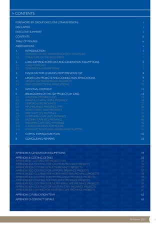 FOREWORD BY GROUP EXECUTIVE (TRANSMISSION) i 
DISCLAIMER i 
EXECUTIVE SUMMARY ii 
CONTENTS iii 
TABLE OF FIGURES iv 
ABBREVIATIONS v 
1. INTRODUCTION 1 
1.1 CONTEXT OF THE TRANSMISSION TEN-YEAR PLAN 1 
1.2 STRUCTURE OF THE DOCUMENT 1 
2. LOAD DEMAND FORECAST AND GENERATION ASSUMPTIONS 2 
2.1 LOAD FORECAST 2 
2.2 GENERATION ASSUMPTIONS 3 
3. MAJOR FACTOR CHANGES FROM PREVIOUS TDP 8 
4. UPDATE ON PROJECTS AND CONNECTION APPLICATIONS 9 
4.1 UPDATE ON TRANSMISSION RELIABILITY 9 
4.2 GRID CONNECTIONS APPLICATIONS 10 
5 NATIONAL OVERVIEW 11 
6 BREAKDOWN OF THE TDP PROJECTS BY GRID 13 
6.1 GAUTENG PROVINCE (GP) 13 
6.2 KWAZULU NATAL (KZN) PROVINCE 18 
6.3 LIMPOPO (LIM) PROVINCE 22 
6.4 MPUMALANGA PROVINCE (MP) 26 
6.5 NORTH WEST (NW) PROVINCE 31 
6.6 FREE STATE (FS) PROVINCE 35 
6.7 NORTHERN CAPE (NC) PROVINCE 38 
6.8 EASTERN CAPE (EC) PROVINCE 42 
6.9 WESTERN CAPE (WC) PROVINCE 46 
6.10 A PLAN FOR WIND AND SOLAR 50 
6.11 STRATEGIC SERVITUDES UNDER INVESTIGATION 51 
7 CAPITAL EXPENDITURE PLAN 52 
8 CONCLUDING REMARKS 53 
APPENDIX A: GENERATION ASSUMPTIONS 54 
APPENDIX B: COSTING DETAILS 55 
APPENDIX B1: COSTING PER PROJECT TYPE 55 
APPENDIX B2A: COSTING FOR GAUTENG PROVINCE PROJECTS 56 
APPENDIX B2B: COSTING FOR KZN PROVINCE PROJECTS 57 
APPENDIX B2C: COSTING FOR LIMPOPO PROVINCE PROJECTS 57 
APPENDIX B2D: COSTING FOR NORTH WESTERN PROVINCE PROJECTS 58 
APPENDIX B2E: COSTING FOR MPUMALANGA PROVINCE PROJECTS 58 
APPENDIX B2F: COSTING FOR FREE STATE PROVINCE PROJECTS 59 
APPENDIX B2G: COSTING FOR NORTHERN CAPE PROVINCE PROJECTS 59 
APPENDIX B2H: COSTING FOR EASTERN CAPE PROVINCE PROJECTS 60 
APPENDIX B2I: COSTING FOR WESTERN CAPE PROVINCE PROJECTS 61 
APPENDIX C: PUBLICATION TEAM 62 
APPENDIX D: CONTACT DETAILS 63 
©© EEsskkoomm 2200113 iii 
> CONTENTS 
 