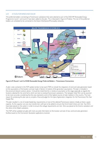 6.10 A PLAN FOR WIND AND SOLAR 
The preferred bidders connecting to Transmission substations that were selected as part of the DOE IPP Renewable Energy 
Programme round 1 and round 2 have been added to the plan. This is illustrated in Figure 6.19 below. The rest of the preferred 
bidders are scheduled to be connected to the Eskom Distribution/Municipality networks. 
© Eskom 2013 50 
Figure 6.19: Round 1 and 2 of DOE Renewable Energy Preferred Bidders – Transmission Connections 
A plan is also contained in this TDP update (similar to last year’s TDP) to include the integration of wind and solar generation based 
on the assumptions of the location and size made in Section 2.2 above of the generation assumptions. The plan is included in 
the provincial network sections above. It should be noted that this is merely an assumption at this stage, especially as regards the 
locations selected for the wind farms which are next to existing Transmission substations. The Upington Solar Park can be assumed 
to be more accurate, considering that the area represents some of the highest sources of solar radiation in the country. The main 
reason for producing this plan was to compile a financial budget for this type of generation integration for the Transmission Ten-Year 
Supply Plan. 
This plan resulted in a lot of simple feeder-bay requirements at most of the selected Transmission stations initially, as there is spare 
capacity. As this capacity runs out, new transformers will have to be added to ensure that Grid Code Criteria are met. Two SVCs 
have been placed on the system in order to ensure the voltage requirements are met. One was placed at the Gromis substation and 
the other at the Delphi substation. 
The TDP will be updated annually with more accurate information on the location and size of new wind and solar generation 
facilities, based on the Connection Quotation applications received. 
 