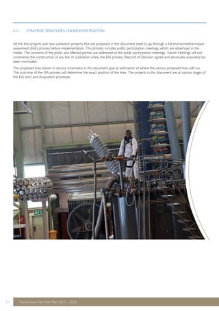 6.11 STRATEGIC SERVITUDES UNDER INVESTIGATION 
All the line projects and new substation projects that are proposed in the document need to go through a full environmental impact 
assessment (EIA) process before implementation. This process includes public participation meetings, which are advertised in the 
media. The concerns of the public and affected parties are addressed at the public participation meetings. Eskom Holdings will not 
commence the construction of any line or substation unless the EIA process (Record of Decision signed and servitudes acquired) has 
been concluded. 
The proposed lines shown in various schematics in this document give an estimation of where the various proposed lines will run. 
The outcome of the EIA process will determine the exact position of the lines. The projects in this document are at various stages of 
the EIA and Land Acquisition processes. 
51 Transmission Ten-Year Plan 2013 – 2022 
 
