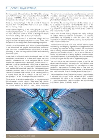 The most visible difference between this TDP and the previous 
year’s TDP is the increase in the amount of transformation (MVA) 
by approx. 11000MVA. This is mainly due to new substations 
being added in the latter part of the planning period. 
There is a marginal change in the net amount of lines (km) 
required. More kilometres of line have however been added in 
the new planning period. 
There has been re-phasing of the existing projects using more 
realistic completion dates. The acquisition of servitudes for lines 
and new substations continues to be a challenge for Eskom 
Transmission resulting in the re-phasing in most cases. 
Projects required for the DOE Renewable Energy (RE) IPP 
program that are in Budget quote phase have been added. There 
still remains an assumed plan for Renewable Energy integration. 
The result is an improved and more realistic or achievable spread 
of the transmission line projects and transformer installations. 
New substations have been included, mainly owing to a better 
positioning of loads resulting from the spatial load-forecasting 
techniques applied. 
Slower rates of completion of the transmission lines and new 
transformers has resulted in an increase of the overall risk to the 
network. However this risk can be managed as the N-1 un-firm 
refers to the strict deterministic level which assumes that the N-1 
event will happen at the time of the loading peak. In reality there 
is a limited chance of this happening and operational mitigation 
plans will cater for most of the events until the required projects 
have been completed. Some of the risk mitigation measures under 
consideration include higher reliance on the following: utilisation 
of strategic spares, the use of capacitors in the short term for 
voltage support, as well as Emergency Preparedness Plans. 
The economic slowdown as well as efforts to promote demand 
side management through the use of solar geysers and compact 
fluorescent lamps and by encouraging the saving of electricity 
has greatly assisted in reducing major supply constraints. 
53 Transmission Ten-Year Plan 2013 – 2022 
The economy is, however, showing signs of a recovery, and there 
should be a return to pre-recession demand levels and forecasts 
soon. Hence we believe it will be necessary to proceed with the 
planned infrastructure development. 
This Ten-Year Plan has many similarities with the previous one as 
far as projects are concerned. At the end of the period of this 
Ten-Year Plan, it is expected that the transmission network will be 
fully compliant to the reliability requirements of the Grid Code 
that were amended in 2008. 
Robust and efficient planning requires the timely exchange 
of credible information between stakeholders. In particular, 
stakeholders are requested to note that spatial data and 
information are critical for the effective planning and development 
of the transmission network. 
Transmission infrastructure could easily become the critical path 
in connecting and integrating large new loads and generation, due 
to the long lead times for securing corridors. We recommend 
that for planning purposes, developers should allow for at least 7 
years’ lead time for new corridors. It should also be noted that in 
the EIA process, there are increasing objections from landowners 
and other stakeholders to proposed power line routes, which may 
further prolong the time required to implement projects. 
The conclusion is that the transmission projects in this TDP will 
result in the overall network becoming Grid Code compliant while 
catering for increased load growth and the integration of new 
generation. The system will be running at risk in some areas, and 
careful operational mitigation planning will have to be undertaken 
until the transmission projects and new generation are in place. 
The estimated rand value of the planned projects is approximately 
R149 billion (excluding IDC) over the next ten years, of which 
approximately R3 billion is for customer related projects; 
R25 billion for generation integration projects, and approximately 
R121 billion is related to reliability projects. 
8. CONCLUDING REMARKS 
 