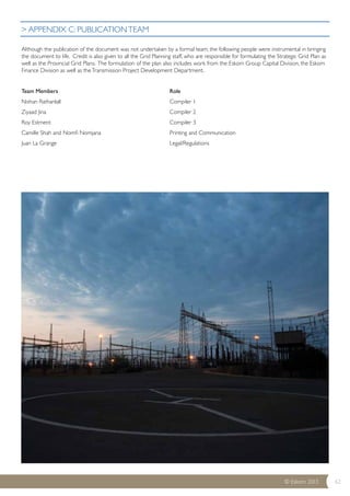 > APPENDIX C: PUBLICATION TEAM 
Although the publication of the document was not undertaken by a formal team, the following people were instrumental in bringing 
the document to life. Credit is also given to all the Grid Planning staff, who are responsible for formulating the Strategic Grid Plan as 
well as the Provincial Grid Plans. The formulation of the plan also includes work from the Eskom Group Capital Division, the Eskom 
Finance Division as well as the Transmission Project Development Department. 
© Eskom 2013 62 
Team Members Role 
Nishan Rathanlall Compiler 1 
Ziyaad Jina Compiler 2 
Roy Estment Compiler 3 
Camille Shah and Nomfi Nomjana Printing and Communication 
Juan La Grange Legal/Regulations 
 