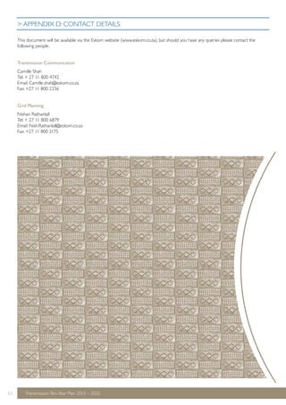 > APPENDIX D: CONTACT DETAILS 
This document will be available via the Eskom website (www.eskom.co.za), but should you have any queries please contact the 
following people. 
Transmission Communication 
Camille Shah 
Tel: + 27 11 800 4742 
Email: Camille.shah@eskom.co.za 
Fax: +27 11 800 2336 
Grid Planning 
Nishan Rathanlall 
Tel: + 27 11 800 6879 
Email: Nish.Rathanlall@eskom.co.za 
Fax: +27 11 800 2175 
63 Transmission Ten-Year Plan 2013 – 2022 
 