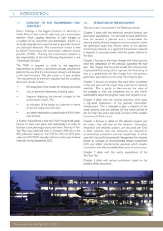 1.1 CONTEXT OF THE TRANSMISSION TEN-YEAR 
PLAN 
Eskom Holdings is the biggest producer of electricity in 
South Africa; it also transmits electricity via a transmission 
network which supplies electricity at high voltages to 
a number of key customers and distributors. Eskom is a 
vertically integrated company licensed to generate, transmit 
and distribute electricity. The transmission licence is held 
by Eskom Transmission, the transmission network service 
provider (TNSP). Planning the transmission network is 
the responsibility of the Grid Planning Department in the 
Transmission Division. 
The TNSP is required to abide by the regulatory 
requirements to publish a document annually, detailing the 
plans for the way that the transmission network will develop 
in the next five years. This plan covers a 10 year window. 
The requirements furthermore stipulate that the published 
document should include – 
• the acquisition of servitudes for strategic purposes; 
• a list of planned investments, including costs; 
• diagrams displaying the planned changes to the 
transmission system (TS); 
• an indication of the impact on customers in terms 
of service quality and cost; and 
• any other information as specified by NERSA from 
time to time. 
A further requirement is that the TNSP should hold public 
forums to share such plans with stakeholders in order to 
facilitate a joint planning process with them. The fourth Ten- 
Year Plan was published early in October 2011; this is the 
fifth publication based on the TDP for 2013 to 2022 (also 
called the 2012 TDP internally to Eskom) which was finalised 
internally during September 2012. 
1 Transmission Ten-Year Plan 2013 – 2022 
1.2 STRUCTURE OF THE DOCUMENT 
The document is structured in the following manner: 
Chapter 2 deals with the electricity demand forecast and 
generation assumptions. The demand forecast determines 
how the network is planned and it contextualises the 
planning activity whereas the generation assumptions outline 
the generation build that informs some of the planned 
transmission network, as a significant transmission network 
is required to evacuate power from the power stations to 
the load. 
Chapter 3 focuses on the major changes that have occurred 
since the completion of the previous published Yen-Year 
plan. The changes that occurred include the enhancement 
of geospatial forecasting, which improves the forecasting of 
load at a spatial level, and the changes from the previous 
generation assumptions to the ones informing this plan. 
Chapter 4 focuses on projects that have been completed 
in the past year and the impact they have had on network 
reliability. This is partly to demonstrate the value of 
the projects as they are completed and to also inform 
stakeholders about the progress made with projects so far. 
Chapter 5 deals with the national overview, which gives 
a high-level explanation of the planned transmission 
infrastructure. This is intended to give a snapshot of the 
major projects that are planned for the entire period of 
the Ten-Year Plan and a high-level summary of the installed 
transmission infrastructure. 
Chapter 6 focuses in detail on the planned projects and 
the impact they will have on the network. Generation 
integration and reliability projects are discussed per Grid. 
In both instances, sites and servitudes are required to 
accommodate substations and lines respectively. In either 
case, the National Environmental Management Act requires 
Eskom to conduct an Environmental Impact Assessment 
(EIA) and obtain environmental approval, which includes 
consultation with affected stakeholders, prior to construction. 
Chapter 7 deals with the capital expenditure of the 
Ten-Year Plan. 
Chapter 8 deals with various conclusions based on the 
content of this document. 
1. INTRODUCTION 
 