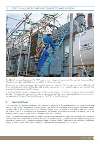 The 10 Year Transmission Development Plan (TDP) seeks to meet the long-term requirements of the electricity consumers in South 
Africa by maintaining the legislated adequacy and reliability of the transmission grid. 
The objective is to produce a plan containing the expected development projects for the transmission system for this 10 year period. 
These expected projects will consist of the approved projects, the projects that are to be prepared for approval and the projects likely 
to be taken for approval over the defined period. 
In order to undertake the system adequacy studies to determine the weakness in the system, a number of assumptions need to 
be made. These assumptions are required in order to assure consistency in the network studies and analysis, as well as to inform 
the organisation of the basis of Transmission Development Plan (TDP) for the defined period. 
2.1 LOAD FORECAST 
Load forecasting is a fundamental requirement for a Transmission planning cycle. The availability of sufficient transmission network 
capacity in any country is important for economic growth. Grid Planning, in consultation with the relevant Distribution Regions, 
compiles a forecast per point of supply for the network computer model. A number of improvements have been made to 
the forecast for this TDP. The most notable improvement is the enhanced spatial format of the forecast as well as a link to the 
economic forecast for the country in terms of Gross Value Added (GVA) estimates. 
At the Combined Forecasting Forum, forecasts were discussed with all parties and it was agreed that the Balanced Base Line System 
Demand at the time of System Peak (illustrated by the 2012 TDP forecast in Figure 2.1 below) and its associated point of supply and 
area forecasts would be used for transmission planning purposes by the Grid Planning Department for the Transmission Development 
Plan (TDP) network studies for the period 2013 to 2022. The expected peak demand for 2022 is 57,8 GW. 
© Eskom 2013 2 
2. LOAD DEMAND FORECAST AND GENERATION ASSUMPTIONS 
 