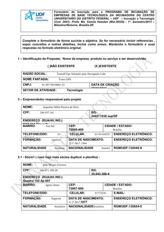 Formulário de Inscrição para o PROGRAMA DE INCUBAÇÃO DE
EMPRESAS DE BASE TECNOLÓGICA DA INCUBADORA DO CENTRO
UNIVERSITÁRIO DO DISTRITO FEDERAL – UDF – Inovação e Tecnologia
(Cod. 2941)- Profa. Ms. Camila Hamdan (Mat.30325) - 1º. Semestre/2013 –
Matutino/Noturno, Brasília-DF.
Complete o formulário de forma sucinta e objetiva. Se for necessário incluir referencias ,
expor conceitos e outros detalhes, inclua como anexo. Mantenha o formulário e suas
respostas no formato eletrônico original.
1 – Identificação da Proposta: Nome da empresa, produto ou serviço a ser desenvolvido
( )NÃO EXISTENTE (X )EXISTENTE
RAZÃO SOCIAL: Transdf Gps Soluções para Navegação Ltda
NOME FANTASIA: Trans GPS
CNPJ: 01.497.583/0001-23 DATA DE CRIAÇÃO
27/06/2013
SETOR DE ATIVIDADE: Tecnologia
3 – Empreendedor responsável pelo projeto
NOME: Jaqueline Milet Pereira da Silva
CPF: 246.457.161 RG:
246571038 ssp/DF
ENDEREÇO (RUA/AV./NO.):
SQS 311 Bloco D
BAIRRO: Asa Sul CEP:
72905-400
CIDADE / ESTADO:
Brasilia
TELEFONE/DDD: 61-
47911212
CELULAR: 61-91164525 ENDEREÇO ELETRÔNICO:
FORMAÇÃO: superior DATA DE NASCIMENTO:
23 / 06 / 1994
ENDEREÇO ELETRÔNICO:
NATURALIDADE brasilieir
a
NACIONALIDADE brasilei
ro
RGM/UDF:130540-9
3.1 - Sócio1 ( caso haja mais sócios duplicar a planilha) :
NOME: João Magno Ferreira
CPF: 046.071.589-20 RG:
35.043.386-4
ENDEREÇO (RUA/AV./NO.):
Quadra 102 Ap 807
BAIRRO: águas claras CEP:
72907-000
CIDADE / ESTADO:
Brasília
TELEFONE/DDD:
35349339
CELULAR: 91772536 E-MAIL:
FORMAÇÃO: Superior DATA DE NASCIMENTO:
11 / 04 / 1977
ENDEREÇO ELETRÔNICO:
NATURALIDADE brasileiro NACIONALIDADEbrasileiro RGM/UDF:130654-5
 