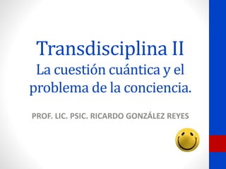 Transdisciplina II
La cuestión cuántica y el
problema de la conciencia.
PROF. LIC. PSIC. RICARDO GONZÁLEZ REYES
 