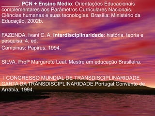 ______.  PCN + Ensino Médio : Orientações Educacionais complementares aos Parâmetros Curriculares Nacionais. Ciências humanas e suas tecnologias. Brasília: Ministério da Educação, 2002b. FAZENDA, Ivani C. A.  Interdisciplinaridade : história, teoria e pesquisa. 4. ed. Campinas: Papirus, 1994. SILVA, Profª Margarete Leal. Mestre em educação Brasileira. I CONGRESSO MUNDIAL DE TRANSDISCIPLINARIDADE. CARTA DA TRANSDISCIPLINARIDADE.Portugal:Convento de Arrábia, 1994. 