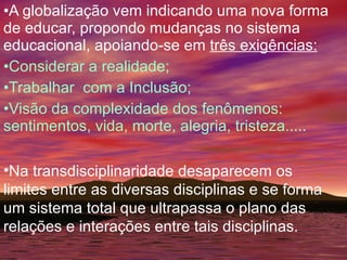 A globalização vem indicando uma nova forma de educar, propondo mudanças no sistema educacional, apoiando-se em  três exigências: Considerar a realidade; Trabalhar  com a Inclusão; Visão da complexidade dos fenômenos: sentimentos, vida, morte, alegria, tristeza..... Na transdisciplinaridade desaparecem os limites entre as diversas disciplinas e se forma um sistema total que ultrapassa o plano das relações e interações entre tais disciplinas. 