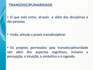 TRANSDISCIPLINARIDADE
• O que está entre, através e além das disciplinas e
das pessoas
• Visão, atitude e praxis transdisciplinar
• Os projetos permeados pela transdisciplinaridade
vão além dos aspectos cognitivos, incluem a
percepção, a intuição, o simbólico e o sagrado.
 