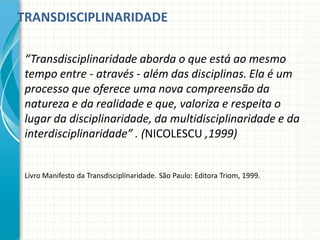 TRANSDISCIPLINARIDADE
“Transdisciplinaridade aborda o que está ao mesmo
tempo entre - através - além das disciplinas. Ela é um
processo que oferece uma nova compreensão da
natureza e da realidade e que, valoriza e respeita o
lugar da disciplinaridade, da multidisciplinaridade e da
interdisciplinaridade” . (NICOLESCU ,1999)
Livro Manifesto da Transdisciplinaridade. São Paulo: Editora Triom, 1999.
 