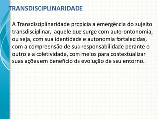 TRANSDISCIPLINARIDADE
A Transdisciplinaridade propicia a emergência do sujeito
transdisciplinar, aquele que surge com auto-ontonomia,
ou seja, com sua identidade e autonomia fortalecidas,
com a compreensão de sua responsabilidade perante o
outro e a coletividade, com meios para contextualizar
suas ações em benefício da evolução de seu entorno.
 