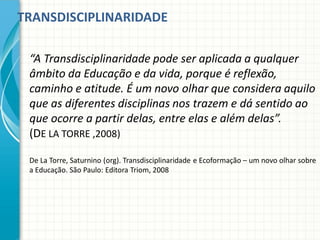 TRANSDISCIPLINARIDADE
“A Transdisciplinaridade pode ser aplicada a qualquer
âmbito da Educação e da vida, porque é reflexão,
caminho e atitude. É um novo olhar que considera aquilo
que as diferentes disciplinas nos trazem e dá sentido ao
que ocorre a partir delas, entre elas e além delas”.
(DE LA TORRE ,2008)
De La Torre, Saturnino (org). Transdisciplinaridade e Ecoformação – um novo olhar sobre
a Educação. São Paulo: Editora Triom, 2008
 