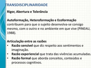 TRANSDISCIPLINARIDADE
Rigor, Abertura e Tolerância
Autoformação, Heteroformação e Ecoformação
contribuem para que o sujeito desenvolva-se consigo
mesmo, com o outro e no ambiente em que vive (PINEAU,
1988).
Articulação entre as razões
• Razão sensível que diz respeito aos sentimentos e
imaginação.
• Razão experiencial que trata das vivências acumuladas.
• Razão formal que aborda conceitos, conteúdos e
processos cognitivos.
 