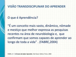 VISÃO TRANSDISCIPLINAR DO APRENDER
O que é Aprendência?
“É um conceito mais vasto, dinâmico, nômade
e mestiço que melhor expressa as pesquisas
recentes na área de neurobiologia e, que
confirmam que somos capazes de aprender ao
longo de toda a vida” . (FABRE,2004)
FABRE, H. T. A Árvore do Saber-Aprender, São Paulo: Editora Triom, 2004
 
