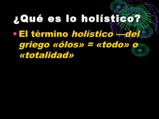 ¿Qué es lo holístico?
• El término holístico —del
  griego «ólos» = «todo» o
  «totalidad»
 