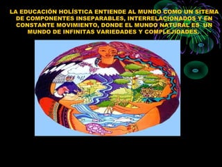 LA EDUCACIÓN HOLÍSTICA ENTIENDE AL MUNDO COMO UN SITEMA
  DE COMPONENTES INSEPARABLES, INTERRELACIONADOS Y EN
  CONSTANTE MOVIMIENTO, DONDE EL MUNDO NATURAL ES UN
     MUNDO DE INFINITAS VARIEDADES Y COMPLEJIDADES.
 