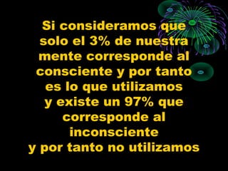 Si consideramos que
  solo el 3% de nuestra
  mente corresponde al
 consciente y por tanto
   es lo que utilizamos
   y existe un 97% que
      corresponde al
       inconsciente
y por tanto no utilizamos
 