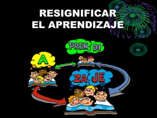 RESIGNIFICAR
EL APRENDIZAJE
 