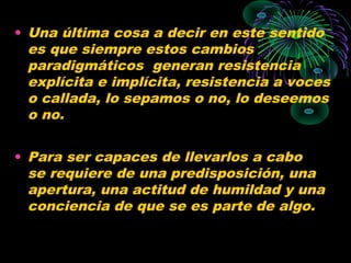• Una última cosa a decir en este sentido
  es que siempre estos cambios
  paradigmáticos generan resistencia
  explícita e implícita, resistencia a voces
  o callada, lo sepamos o no, lo deseemos
  o no.

• Para ser capaces de llevarlos a cabo
  se requiere de una predisposición, una
  apertura, una actitud de humildad y una
  conciencia de que se es parte de algo.
 