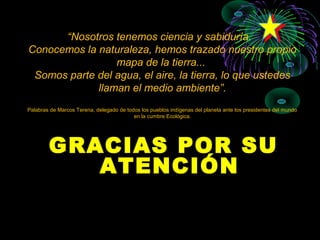 “Nosotros tenemos ciencia y sabiduría.
Conocemos la naturaleza, hemos trazado nuestro propio
                 mapa de la tierra...
 Somos parte del agua, el aire, la tierra, lo que ustedes
             llaman el medio ambiente”.
Palabras de Marcos Terena, delegado de todos los pueblos indígenas del planeta ante los presidentes del mundo
                                          en la cumbre Ecológica.




        GRACIAS POR SU
           ATENCIÓN
 