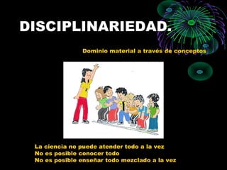 DISCIPLINARIEDAD.
               Dominio material a través de conceptos




 La ciencia no puede atender todo a la vez
 No es posible conocer todo
 No es posible enseñar todo mezclado a la vez
 