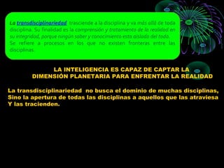 La transdisciplinariedad trasciende a la disciplina y va más allá de toda
disciplina. Su finalidad es la comprensión y tratamiento de la realidad en
su integridad, porque ningún saber y conocimiento esta aislado del todo.
Se refiere a procesos en los que no existen fronteras entre las
disciplinas.


              LA INTELIGENCIA ES CAPAZ DE CAPTAR LA
         DIMENSIÓN PLANETARIA PARA ENFRENTAR LA REALIDAD

La transdisciplinariedad no busca el dominio de muchas disciplinas,
Sino la apertura de todas las disciplinas a aquellos que las atraviesa
Y las tracienden.
 