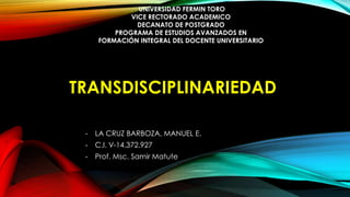 TRANSDISCIPLINARIEDAD
- LA CRUZ BARBOZA, MANUEL E.
- C.I. V-14.372.927
- Prof. Msc. Samir Matute
UNIVERSIDAD FERMIN TORO
VICE RECTORADO ACADEMICO
DECANATO DE POSTGRADO
PROGRAMA DE ESTUDIOS AVANZADOS EN
FORMACIÓN INTEGRAL DEL DOCENTE UNIVERSITARIO
 
