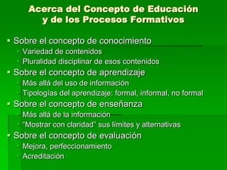 Acerca del Concepto de Educación
y de los Procesos Formativos
 Sobre el concepto de conocimiento
 Variedad de contenidos
 Pluralidad disciplinar de esos contenidos

 Sobre el concepto de aprendizaje
 Más allá del uso de información
 Tipologías del aprendizaje: formal, informal, no formal

 Sobre el concepto de enseñanza
 Más allá de la información
 “Mostrar con claridad” sus límites y alternativas

 Sobre el concepto de evaluación
 Mejora, perfeccionamiento
 Acreditación

 