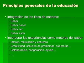 Principios generales de la educación
 Integración de los tipos de saberes:





Saber
Saber hacer
Saber ser
Saber estar

 Incorporar las experiencias como motores del saber





Interés, motivación y esfuerzo
Creatividad, solución de problemas, superarse…
Colaboración, cooperación, ayuda…
…

 