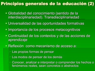 Principios generales de la educación (2)
 Globalidad del conocimiento (sentido de la
interdisciplinariedad). Transdisciplinariedad

 Universalidad de las oportunidades formativas
 Importancia de los procesos metacognitivos
 Continuidad de los contextos y de las acciones de
aprendizaje
 Reflexión como mecanismo de acceso a:
 Las propias formas de pensar
 Los modos de pensar de los demás
 Conocer, analizar e interpretar o comprender los hechos o
fenómenos reales, sean concretos o abstractos

 