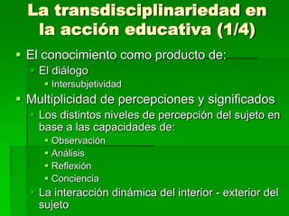 La transdisciplinariedad en
la acción educativa (1/4)
 El conocimiento como producto de:
 El diálogo
 Intersubjetividad

 Multiplicidad de percepciones y significados
 Los distintos niveles de percepción del sujeto en
base a las capacidades de:
 Observación
 Análisis
 Reflexión
 Conciencia

 La interacción dinámica del interior - exterior del
sujeto

 