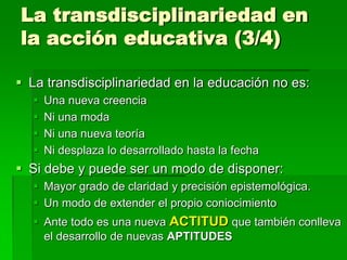 La transdisciplinariedad en
la acción educativa (3/4)
 La transdisciplinariedad en la educación no es:





Una nueva creencia
Ni una moda
Ni una nueva teoría
Ni desplaza lo desarrollado hasta la fecha

 Si debe y puede ser un modo de disponer:
 Mayor grado de claridad y precisión epistemológica.
 Un modo de extender el propio coniocimiento
 Ante todo es una nueva ACTITUD que también conlleva
el desarrollo de nuevas APTITUDES

 