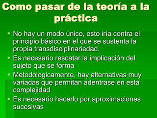 Como pasar de la teoría a la
práctica
 No hay un modo único, esto iría contra el
principio básico en el que se sustenta la
propia transdisciplinariedad.
 Es necesario rescatar la implicación del
sujeto que se forma
 Metodologicamente, hay alternativas muy
variadas que permitan adentrase en esta
complejidad
 Es necesario hacerlo por aproximaciones
sucesivas

 
