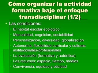 Cómo organizar la actividad
formativa bajo el enfoque
transdisciplinar (1/2)
 Las condiciones:





El habitat escolar ecológico
Manualidad, cognición, sociabilidad
Personalización, diversidad, globalización
Autonomía, flexibilidad curricular y culturas
institucionales-profesionales
 La evaluación (formativa y auténtica)
 Los recursos: espacio, tiempo, medios
 Convivencia, equidad y eticidad

 