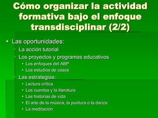 Cómo organizar la actividad
formativa bajo el enfoque
transdisciplinar (2/2)
 Las oportunidades:
 La acción tutorial
 Los proyectos y programas educativos
 Los enfoques del ABP
 Los estudios de casos

 Las estrategias:






Lectura crítica
Los cuentos y la literatura
Las historias de vida
El arte de la música, la puntura o la danza
La meditación

 