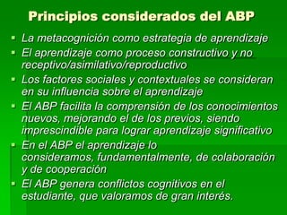 Principios considerados del ABP
 La metacognición como estrategia de aprendizaje
 El aprendizaje como proceso constructivo y no
receptivo/asimilativo/reproductivo
 Los factores sociales y contextuales se consideran
en su influencia sobre el aprendizaje
 El ABP facilita la comprensión de los conocimientos
nuevos, mejorando el de los previos, siendo
imprescindible para lograr aprendizaje significativo
 En el ABP el aprendizaje lo
consideramos, fundamentalmente, de colaboración
y de cooperación
 El ABP genera conflictos cognitivos en el
estudiante, que valoramos de gran interés.

 
