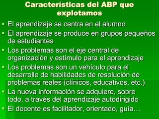 Características del ABP que
explotamos

 El aprendizaje se centra en el alumno
 El aprendizaje se produce en grupos pequeños
de estudiantes
 Los problemas son el eje central de
organización y estímulo para el aprendizaje
 Los problemas son un vehículo para el
desarrollo de habilidades de resolución de
problemas reales (clínicos, educativos, etc.)
 La nueva información se adquiere, sobre
todo, a través del aprendizaje autodirigido
 El docente es facilitador, orientado, guía…

 