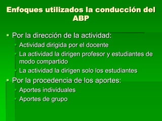 Enfoques utilizados la conducción del
ABP

 Por la dirección de la actividad:
 Actividad dirigida por el docente
 La actividad la dirigen profesor y estudiantes de
modo compartido
 La actividad la dirigen solo los estudiantes

 Por la procedencia de los aportes:
 Aportes individuales
 Aportes de grupo

 