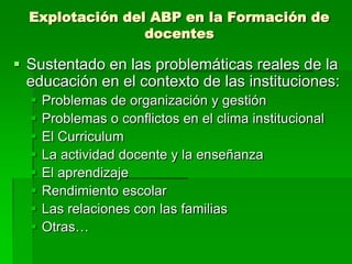 Explotación del ABP en la Formación de
docentes

 Sustentado en las problemáticas reales de la
educación en el contexto de las instituciones:









Problemas de organización y gestión
Problemas o conflictos en el clima institucional
El Curriculum
La actividad docente y la enseñanza
El aprendizaje
Rendimiento escolar
Las relaciones con las familias
Otras…

 
