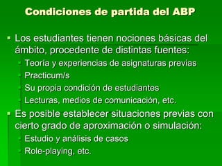 Condiciones de partida del ABP
 Los estudiantes tienen nociones básicas del
ámbito, procedente de distintas fuentes:





Teoría y experiencias de asignaturas previas
Practicum/s
Su propia condición de estudiantes
Lecturas, medios de comunicación, etc.

 Es posible establecer situaciones previas con
cierto grado de aproximación o simulación:
 Estudio y análisis de casos
 Role-playing, etc.

 