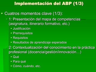 Implementación del ABP (1/3)

 Cuatros momentos clave (1/3):
 1: Presentación del mapa de competencias
(asignatura, itinerario formativo, etc.)
 Justificación
 Prerrequisitos
 Requisitos
 Resultados de aprendizaje esperados

 2: Contextualización del conocimiento en la práctica
profesional (docencia/gestión/innovación…)
 Qué
 Para qué
 Cómo, cuándo, etc.

 