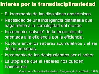 Interés por la transdisciplinariedad
 El incremento de las disciplinas académicas
 Necesidad de una inteligencia planetaria que
haga frente a la complejidad del mundo
 Incremento “salvaje” de la tecno-ciencia
orientada a la eficiencia por la eficiencia.
 Ruptura entre los saberes acumulativos y el ser
de las personas.
 Incremento de las desigualdades por el saber
 La utopía de que el saberes nos pueden
transformar
(Carta de la Transdiscilinariedad. Congreso de la Arrábida, 1994)

 