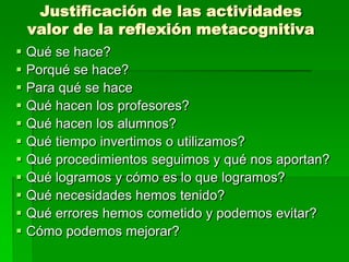 Justificación de las actividades
valor de la reflexión metacognitiva












Qué se hace?
Porqué se hace?
Para qué se hace
Qué hacen los profesores?
Qué hacen los alumnos?
Qué tiempo invertimos o utilizamos?
Qué procedimientos seguimos y qué nos aportan?
Qué logramos y cómo es lo que logramos?
Qué necesidades hemos tenido?
Qué errores hemos cometido y podemos evitar?
Cómo podemos mejorar?

 